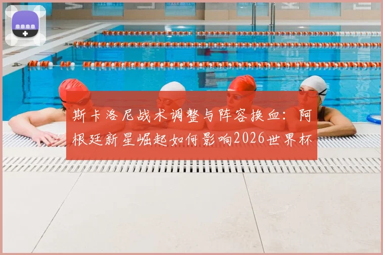 斯卡洛尼战术调整与阵容换血：阿根廷新星崛起如何影响2026世界杯备战