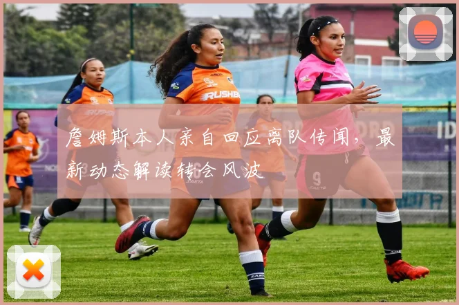 詹姆斯本人亲自回应离队传闻，最新动态解读转会风波