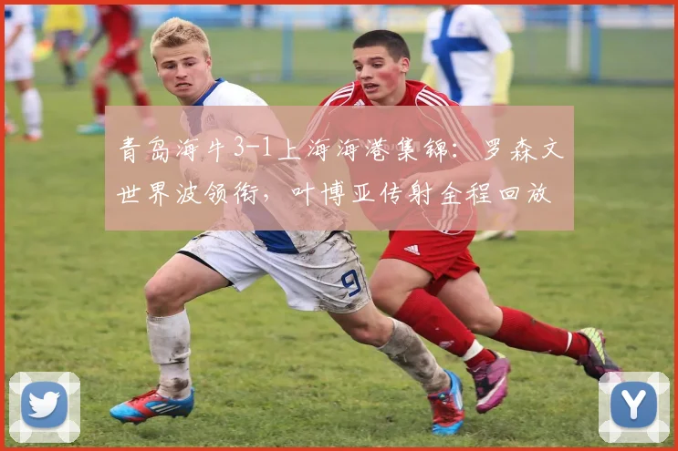 青岛海牛3-1上海海港集锦：罗森文世界波领衔，叶博亚传射全程回放解析