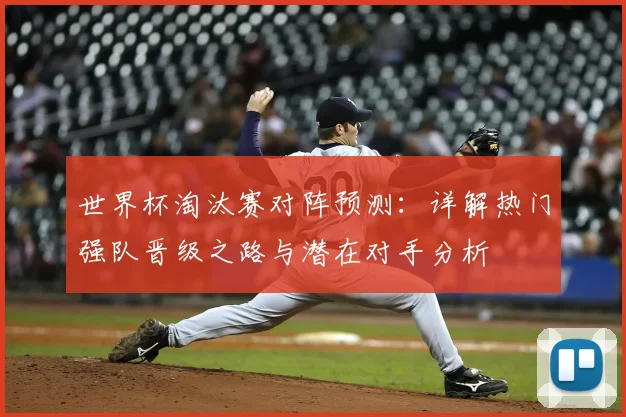 世界杯淘汰赛对阵预测：详解热门强队晋级之路与潜在对手分析