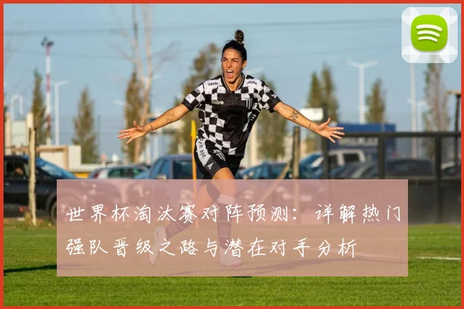 世界杯淘汰赛对阵预测：详解热门强队晋级之路与潜在对手分析