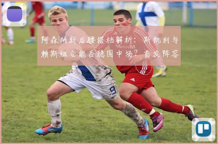 阿森纳新后腰搭档解析：斯凯利与赖斯组合能否稳固中场？首发阵容延续或藏玄机